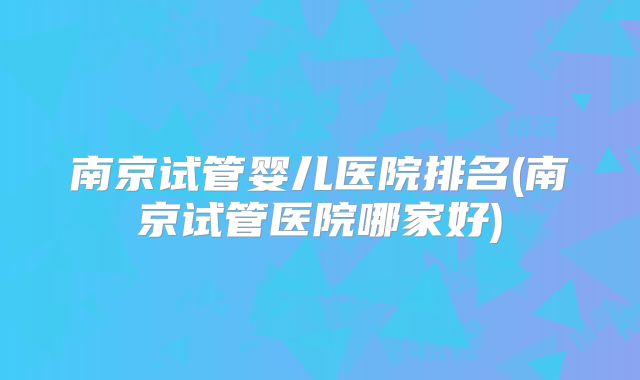 南京试管婴儿医院排名(南京试管医院哪家好)