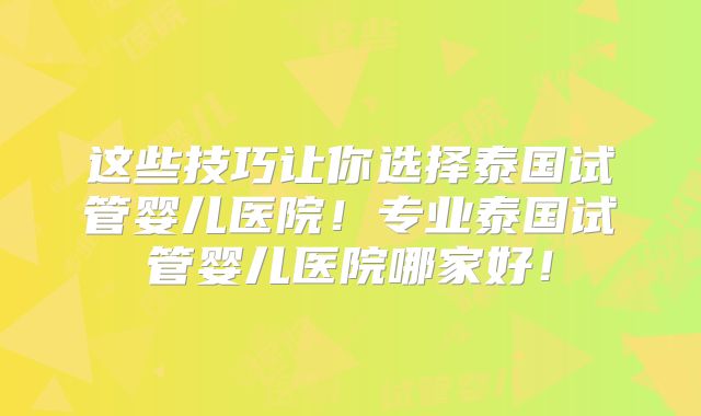 这些技巧让你选择泰国试管婴儿医院！专业泰国试管婴儿医院哪家好！