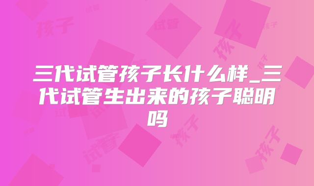 三代试管孩子长什么样_三代试管生出来的孩子聪明吗