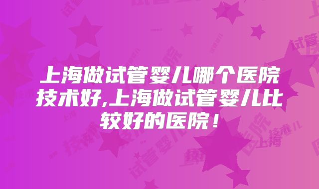 上海做试管婴儿哪个医院技术好,上海做试管婴儿比较好的医院！