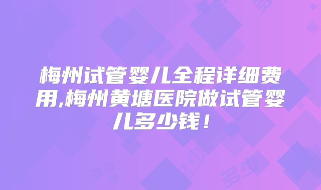 梅州试管婴儿全程详细费用,梅州黄塘医院做试管婴儿多少钱！