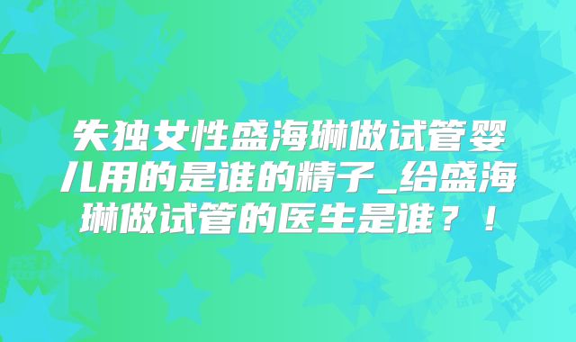 失独女性盛海琳做试管婴儿用的是谁的精子_给盛海琳做试管的医生是谁？！