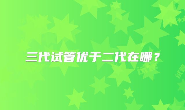 三代试管优于二代在哪？