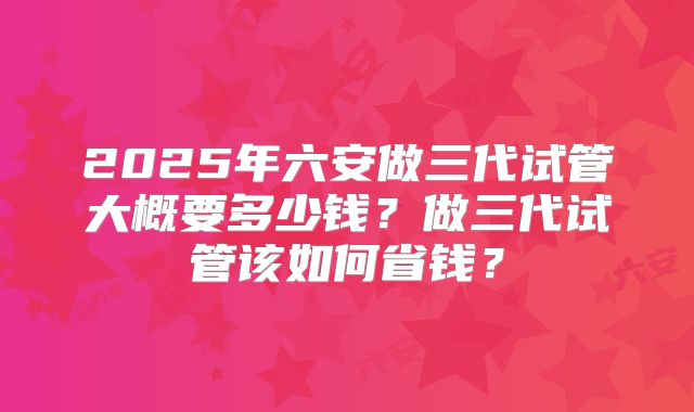 2025年六安做三代试管大概要多少钱？做三代试管该如何省钱？