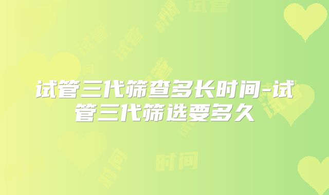 试管三代筛查多长时间-试管三代筛选要多久