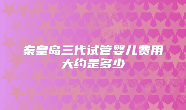 秦皇岛三代试管婴儿费用大约是多少