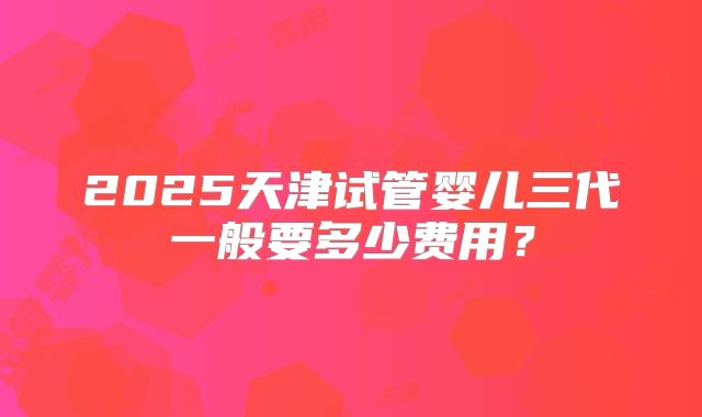 2025天津试管婴儿三代一般要多少费用？