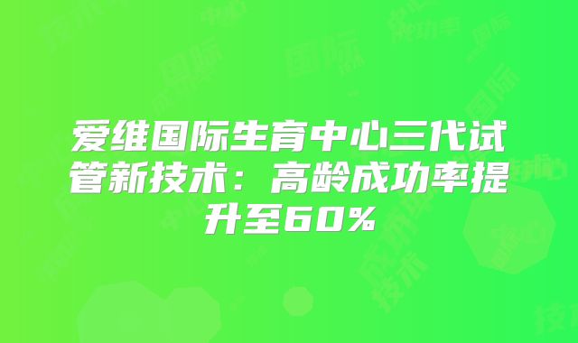 爱维国际生育中心三代试管新技术：高龄成功率提升至60%