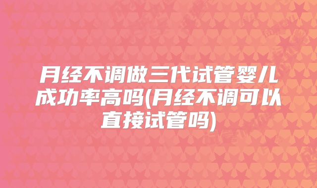 月经不调做三代试管婴儿成功率高吗(月经不调可以直接试管吗)