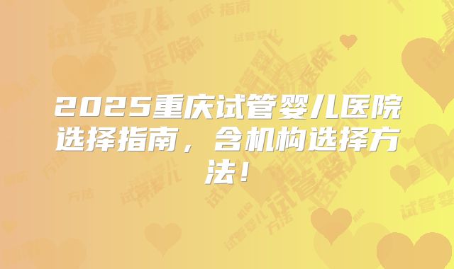 2025重庆试管婴儿医院选择指南，含机构选择方法！