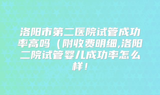 洛阳市第二医院试管成功率高吗（附收费明细,洛阳二院试管婴儿成功率怎么样！