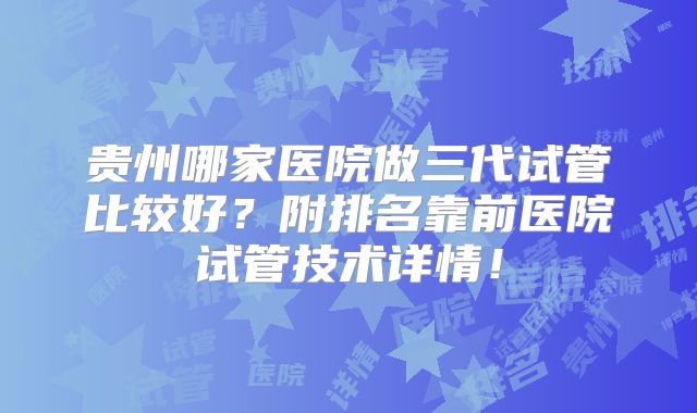 贵州哪家医院做三代试管比较好?附排名靠前医院试管技术详情!