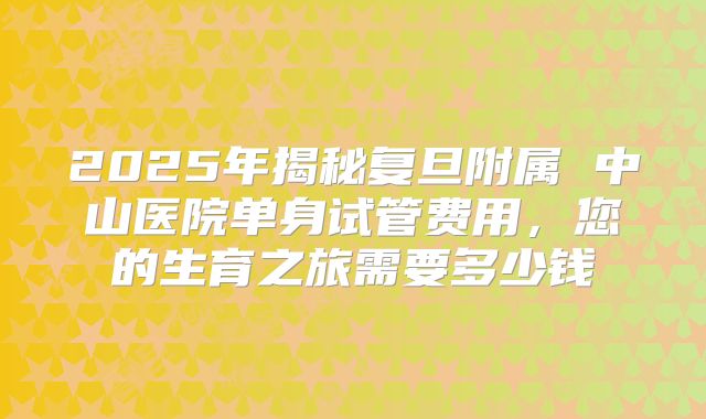 2025年揭秘复旦附属 中山医院单身试管费用，您的生育之旅需要多少钱
