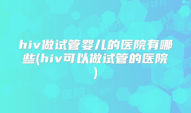 hiv做试管婴儿的医院有哪些(hiv可以做试管的医院)