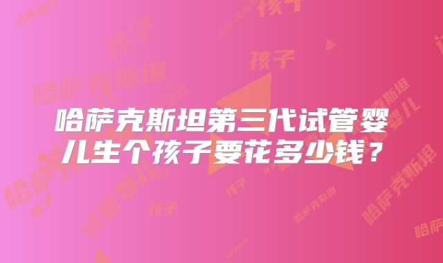 哈萨克斯坦第三代试管婴儿生个孩子要花多少钱？