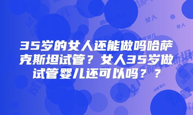 35岁的女人还能做吗哈萨克斯坦试管？女人35岁做试管婴儿还可以吗？？