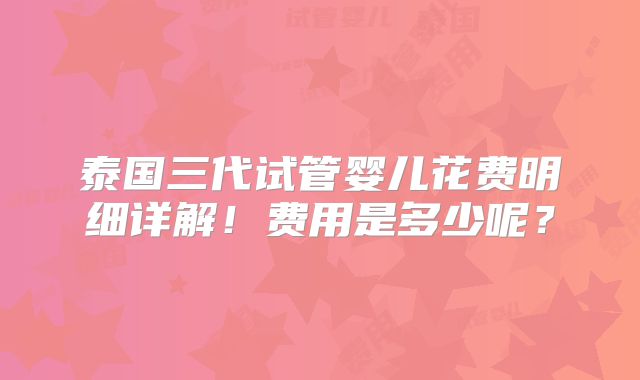 泰国三代试管婴儿花费明细详解！费用是多少呢？