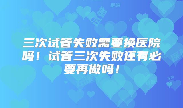 三次试管失败需要换医院吗！试管三次失败还有必要再做吗！
