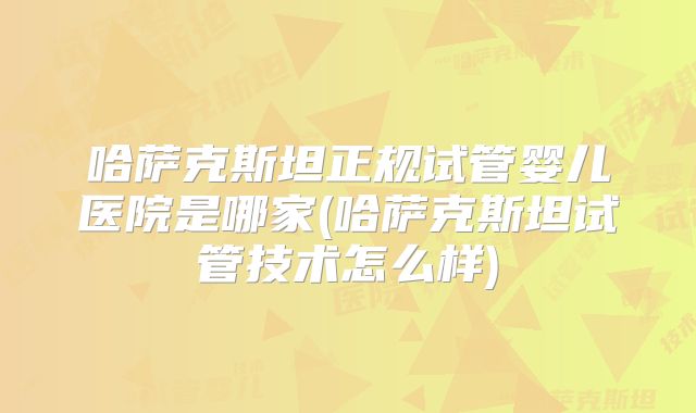 哈萨克斯坦正规试管婴儿医院是哪家(哈萨克斯坦试管技术怎么样)