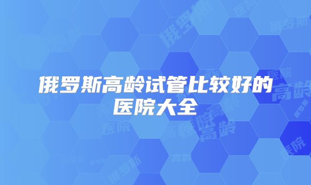 俄罗斯高龄试管比较好的医院大全