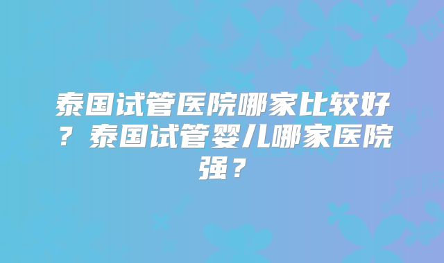 泰国试管医院哪家比较好?泰国试管婴儿哪家医院强?