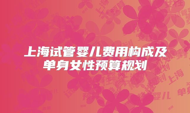 上海试管婴儿费用构成及单身女性预算规划
