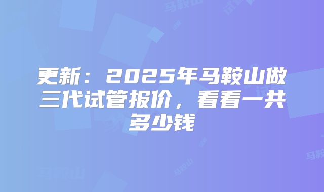 更新:2025年马鞍山做三代试管报价,看看一共多少钱