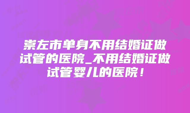 崇左市单身不用结婚证做试管的医院_不用结婚证做试管婴儿的医院！