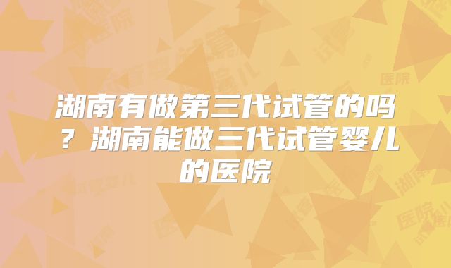 湖南有做第三代试管的吗？湖南能做三代试管婴儿的医院