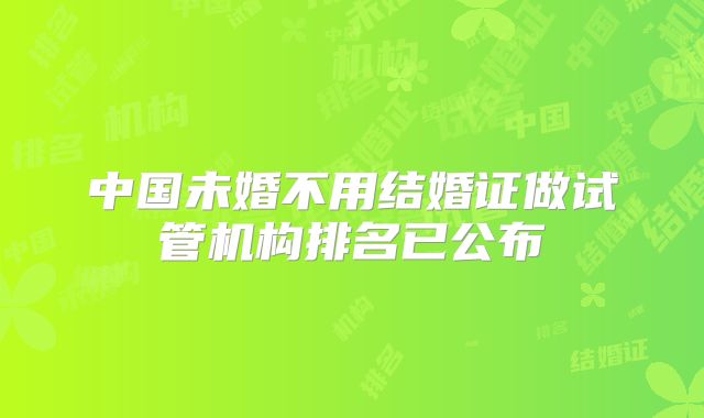 中国未婚不用结婚证做试管机构排名已公布