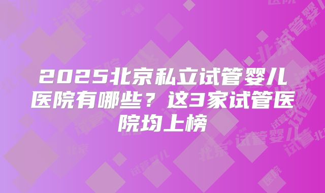 2025北京私立试管婴儿医院有哪些？这3家试管医院均上榜