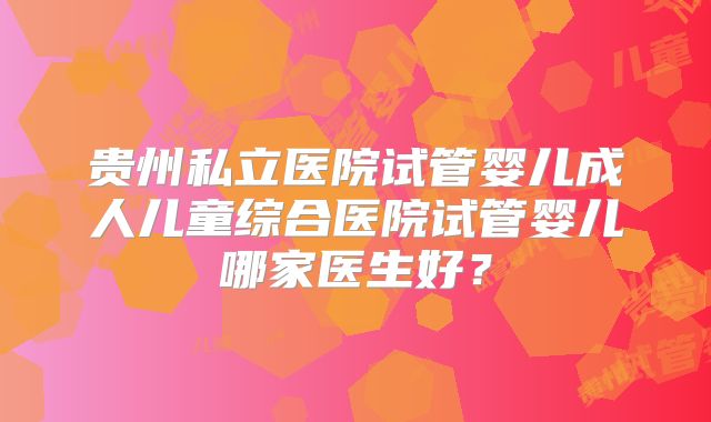 贵州私立医院试管婴儿成人儿童综合医院试管婴儿哪家医生好?
