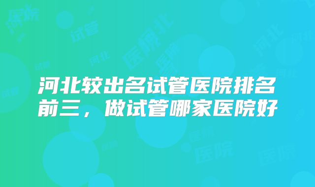 河北较出名试管医院排名前三，做试管哪家医院好