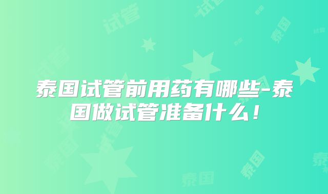 泰国试管前用药有哪些-泰国做试管准备什么！