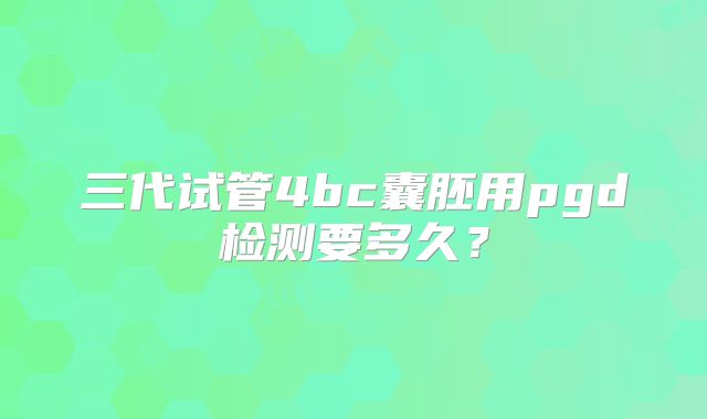 三代试管4bc囊胚用pgd检测要多久?