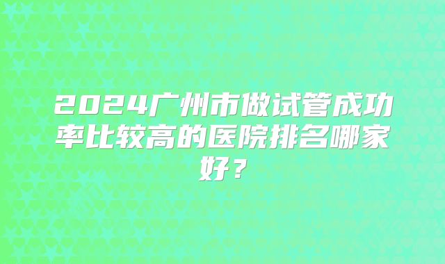 2024广州市做试管成功率比较高的医院排名哪家好？