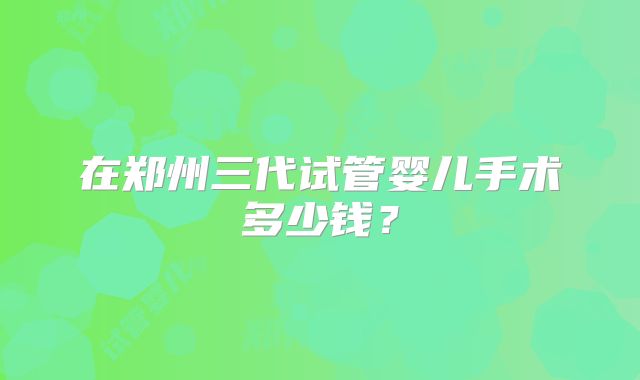 在郑州三代试管婴儿手术多少钱？