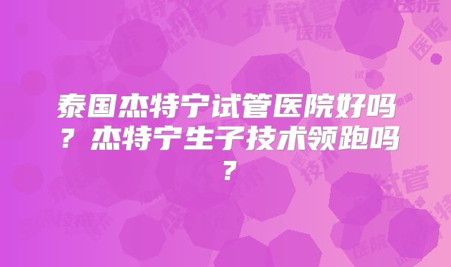 泰国杰特宁试管医院好吗？杰特宁生子技术领跑吗？