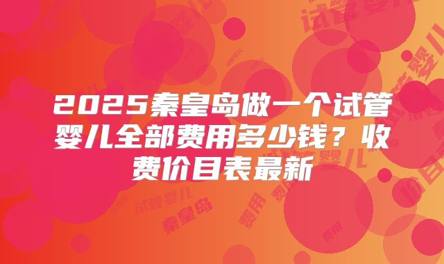 2025秦皇岛做一个试管婴儿全部费用多少钱？收费价目表最新