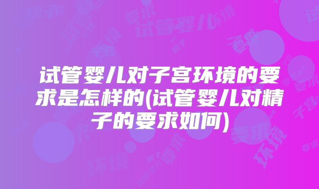 试管婴儿对子宫环境的要求是怎样的(试管婴儿对精子的要求如何)
