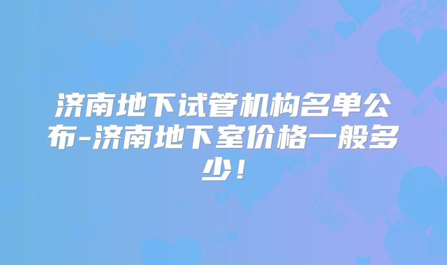济南地下试管机构名单公布-济南地下室价格一般多少!