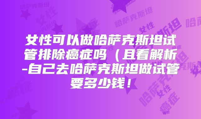 女性可以做哈萨克斯坦试管排除癌症吗（且看解析-自己去哈萨克斯坦做试管要多少钱！