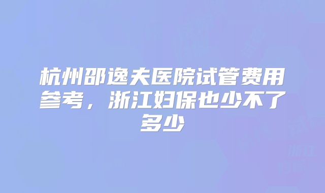 杭州邵逸夫医院试管费用参考，浙江妇保也少不了多少