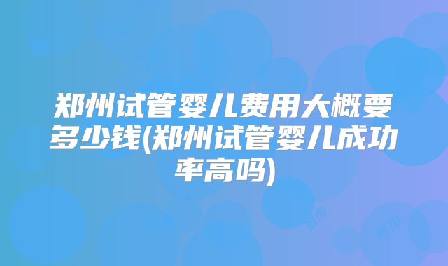 郑州试管婴儿费用大概要多少钱(郑州试管婴儿成功率高吗)