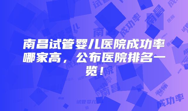 南昌试管婴儿医院成功率哪家高，公布医院排名一览！
