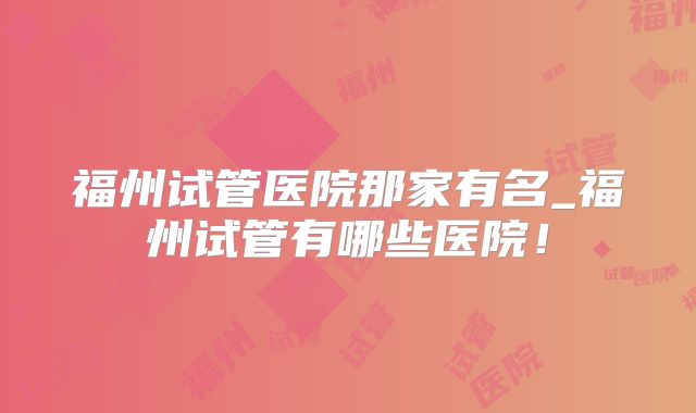 福州试管医院那家有名_福州试管有哪些医院！