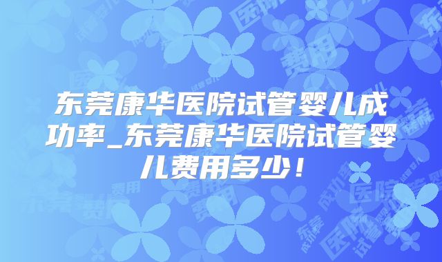 东莞康华医院试管婴儿成功率_东莞康华医院试管婴儿费用多少！