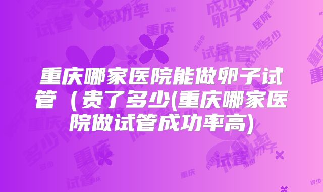 重庆哪家医院能做卵子试管（贵了多少(重庆哪家医院做试管成功率高)