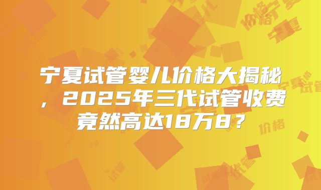 宁夏试管婴儿价格大揭秘，2025年三代试管收费竟然高达18万8？