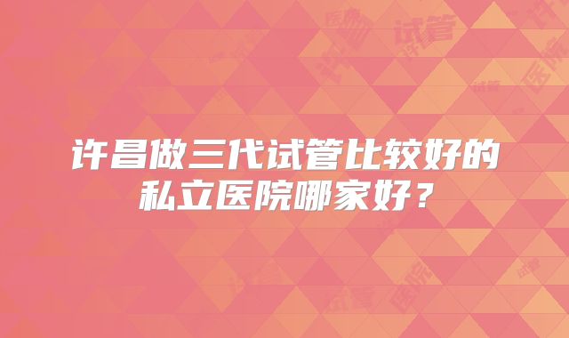 许昌做三代试管比较好的私立医院哪家好?